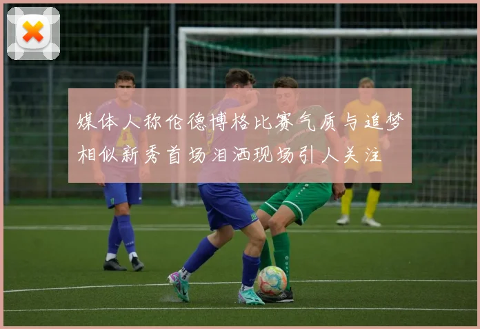 媒体人称伦德博格比赛气质与追梦相似新秀首场泪洒现场引人关注
