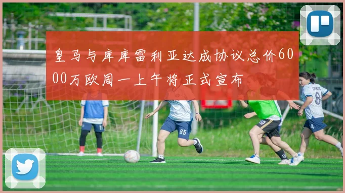 皇马与库库雷利亚达成协议总价6000万欧周一上午将正式宣布