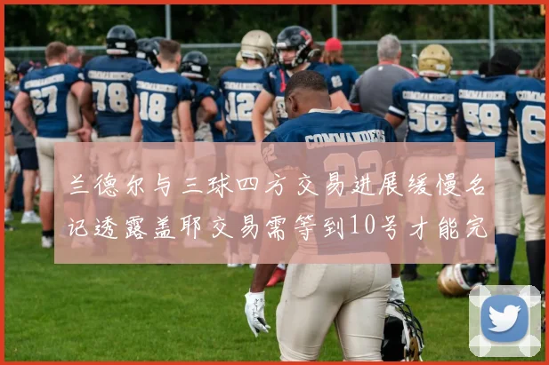 兰德尔与三球四方交易进展缓慢名记透露盖耶交易需等到10号才能完成