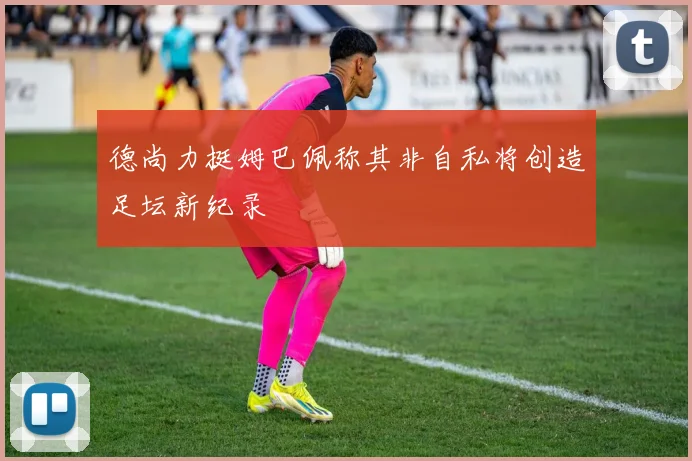 德尚力挺姆巴佩称其非自私将创造足坛新纪录