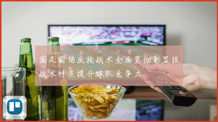国足前场反抢战术全面贯彻彰显技战术特点提升球队竞争力