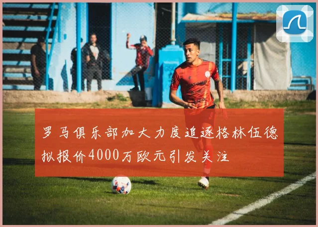罗马俱乐部加大力度追逐格林伍德拟报价4000万欧元引发关注