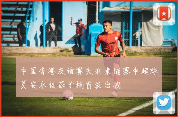 中国香港友谊赛失利柬埔寨中超球员安永佳茹子楠首发出战