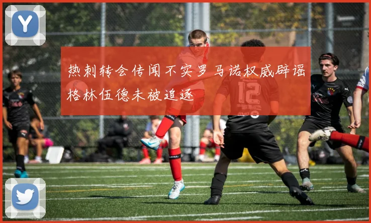 热刺转会传闻不实罗马诺权威辟谣格林伍德未被追逐