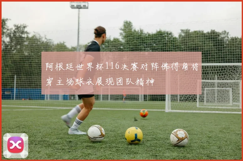 阿根廷世界杯116决赛对阵佛得角将穿主场球衣展现团队精神