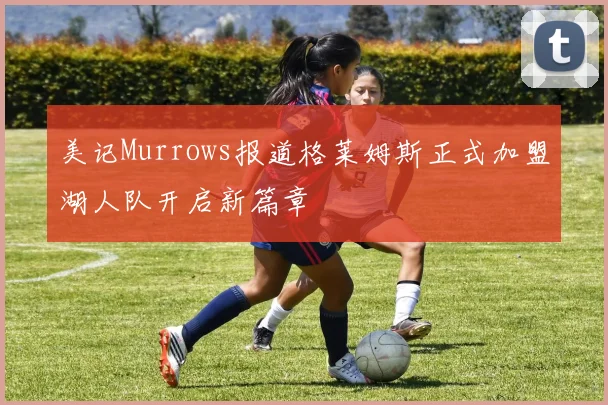 美记Murrows报道格莱姆斯正式加盟湖人队开启新篇章