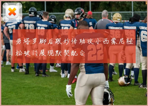 劳塔罗脚后跟妙传助攻小西蒙尼轻松破门展现默契配合