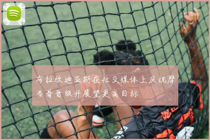 布拉欣迪亚斯在社交媒体上庆祝摩洛哥晋级并展望更高目标