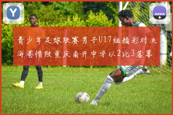青少年足球联赛男子U17组精彩对决海港惜败重庆南开中学以2比3落幕