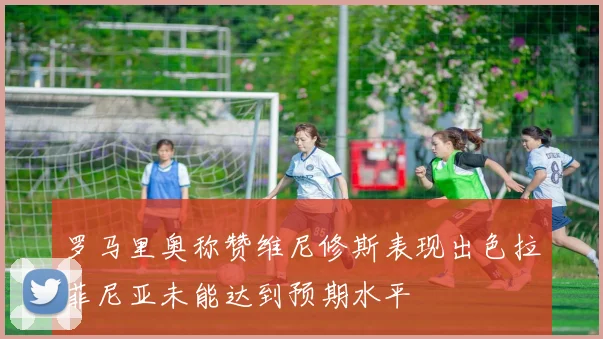 罗马里奥称赞维尼修斯表现出色拉菲尼亚未能达到预期水平