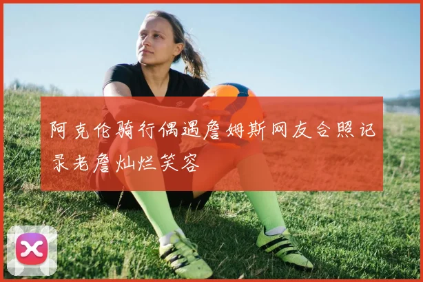 阿克伦骑行偶遇詹姆斯网友合照记录老詹灿烂笑容