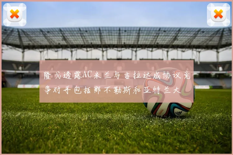 隆戈透露AC米兰与吉拉达成协议竞争对手包括那不勒斯和亚特兰大