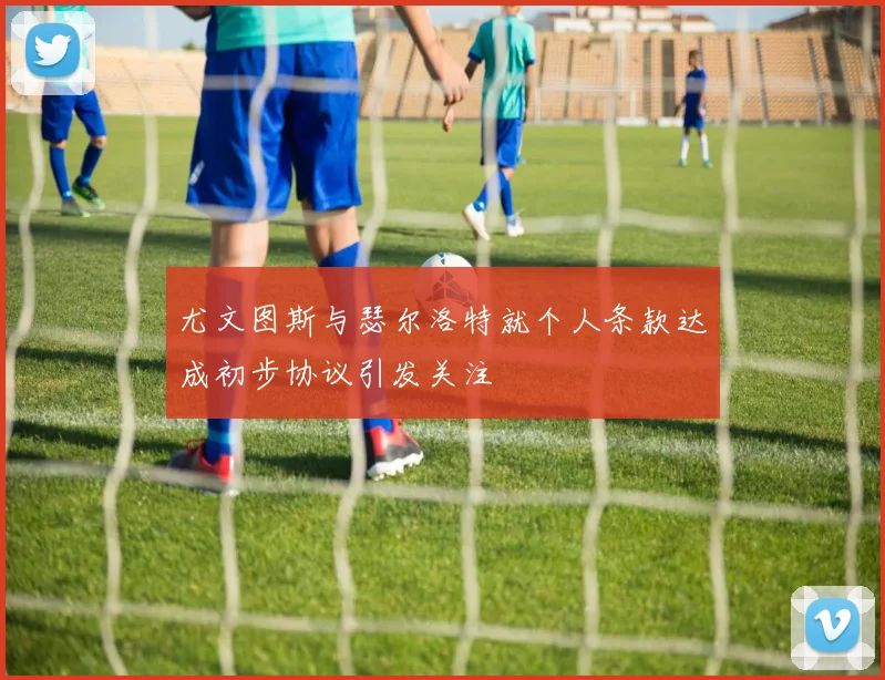 尤文图斯与瑟尔洛特就个人条款达成初步协议引发关注