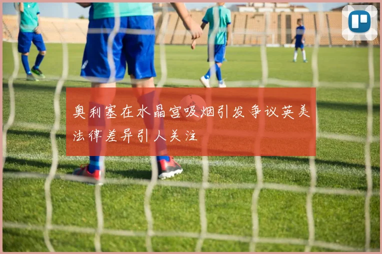 奥利塞在水晶宫吸烟引发争议英美法律差异引人关注
