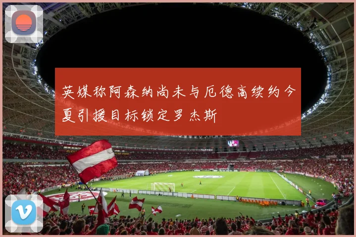 英媒称阿森纳尚未与厄德高续约今夏引援目标锁定罗杰斯