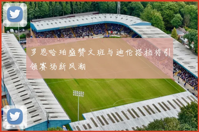 罗恩哈珀盛赞文班与迪伦搭档将引领赛场新风潮