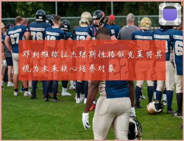 邓利维称拉杰琼斯性格似克莱将其视为未来核心培养对象