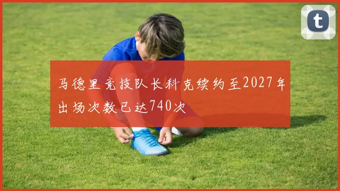 马德里竞技队长科克续约至2027年出场次数已达740次