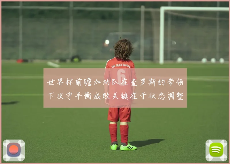世界杯前瞻加纳队在奎罗斯的带领下攻守平衡成败关键在于状态调整