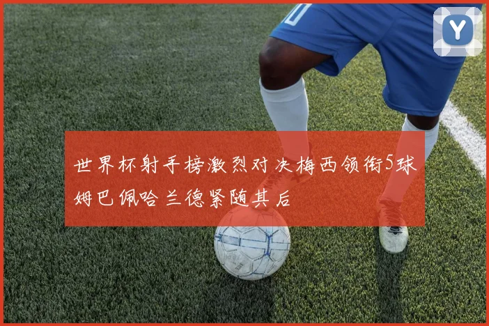 世界杯射手榜激烈对决梅西领衔5球姆巴佩哈兰德紧随其后