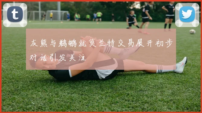 灰熊与鹈鹕就莫兰特交易展开初步对话引发关注