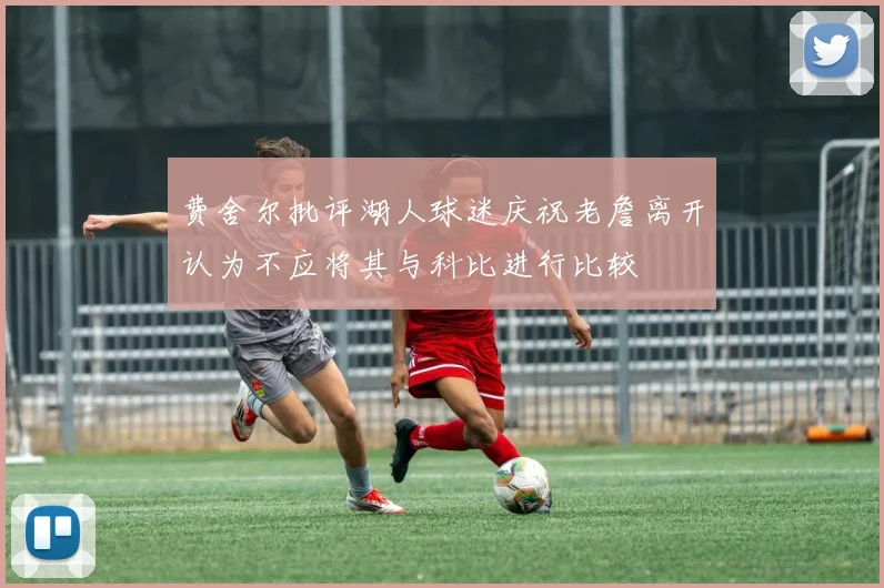 费舍尔批评湖人球迷庆祝老詹离开认为不应将其与科比进行比较