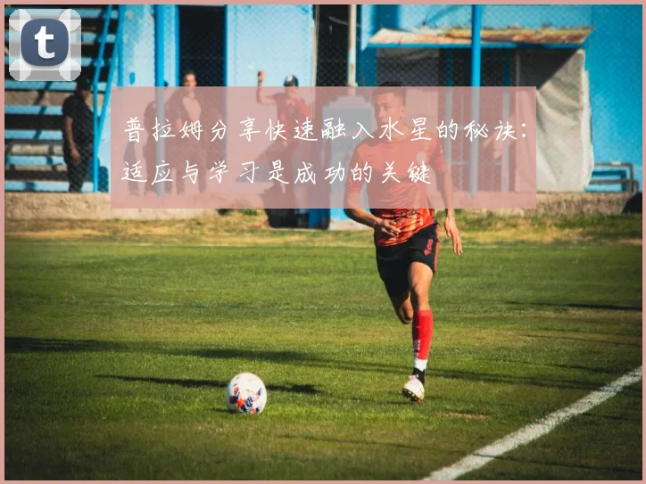 普拉姆分享快速融入水星的秘诀：适应与学习是成功的关键